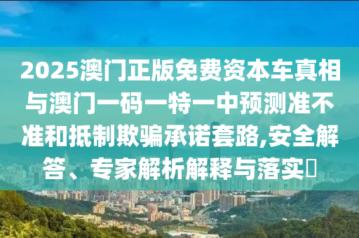 2025澳门正版免费资本车真相与澳门一码一特一中预测准不准和抵制欺骗承诺套路,安全解答、专家解析解释与落实